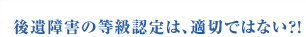 ■後遺障害の等級認定は、適切ではない？！